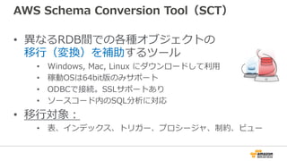AWS Schema Conversion Tool（SCT）
• 異なるRDB間での各種オブジェクトの
移⾏（変換）を補助するツール
• Windows, Mac, Linux にダウンロードして利⽤
• 稼動OSは64bit版のみサポート
• ODBCで接続。SSLサポートあり
• ソースコード内のSQL分析に対応
• 移⾏対象：
• 表、インデックス、トリガー、プロシージャ、制約、ビュー
 
