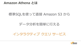 Amazon Athena とは
標準SQLを使って直接 Amazon S3 から
データ分析を簡単に⾏える
インタラクティブ クエリ サービス
 