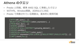 Athena のクエリ
• Presto と同様，標準 ANSI SQL に準拠したクエリ
• WITH句，Window関数，JOINなどに対応
• Presto で⽤意されている関数は，基本的に使⽤可能
[ WITH with_query [, ...] ]
SELECT [ ALL | DISTINCT ] select_expression [, ...]
[ FROM from_item [, ...] ]
[ WHERE condition ]
[ GROUP BY [ ALL | DISTINCT ] grouping_element [, ...] ]
[ HAVING condition ]
[ UNION [ ALL | DISTINCT ] union_query ]
[ ORDER BY expression [ ASC | DESC ] [ NULLS FIRST | NULLS LAST] [, ...] ]
[ LIMIT [ count | ALL ] ]
 