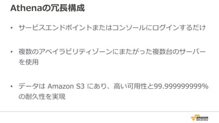Athenaの冗⻑構成
• サービスエンドポイントまたはコンソールにログインするだけ
• 複数のアベイラビリティゾーンにまたがった複数台のサーバー
を使⽤
• データは Amazon S3 にあり、⾼い可⽤性と99.999999999%
の耐久性を実現
 