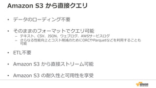 Amazon S3 から直接クエリ
• データのローディング不要
• そのままのフォーマットでクエリ可能
– テキスト、CSV、JSON、ウェブログ、AWSサービスログ
– さらなる性能向上とコスト削減のためにORCやParquetなどを利⽤することも
可能
• ETL不要
• Amazon S3 から直接ストリーム可能
• Amazon S3 の耐久性と可⽤性を享受
 