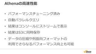 Athenaの⾼速性能
• パフォーマンスチューニング済み
• ⾃動パラレルクエリ
• 結果はコンソールにストリームで表⽰
• 結果はS3に同時保存
• データの圧縮や列指向フォーマットの
利⽤でさらなるパフォーマンス向上も可能
 