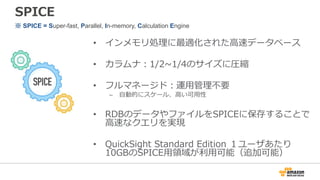 SPICE
• インメモリ処理に最適化された⾼速データベース
• カラムナ：1/2~1/4のサイズに圧縮
• フルマネージド：運⽤管理不要
– ⾃動的にスケール、⾼い可⽤性
• RDBのデータやファイルをSPICEに保存することで
⾼速なクエリを実現
• QuickSight Standard Edition １ユーザあたり
10GBのSPICE⽤領域が利⽤可能（追加可能）
※ SPICE = Super-fast, Parallel, In-memory, Calculation Engine
 