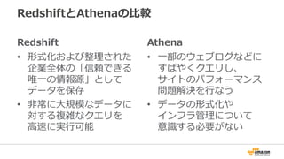 RedshiftとAthenaの⽐較
Redshift
• 形式化および整理された
企業全体の「信頼できる
唯⼀の情報源」として
データを保存
• ⾮常に⼤規模なデータに
対する複雑なクエリを
⾼速に実⾏可能
Athena
• ⼀部のウェブログなどに
すばやくクエリし、
サイトのパフォーマンス
問題解決を⾏なう
• データの形式化や
インフラ管理について
意識する必要がない
 