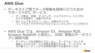 AWS Glue
• データストア間でデータ移動を簡単に⾏うための
マネージドETL サービス
• データ検出、変換、マッピング、ジョブスケジューリングの
タスクを簡単に、⾃動で⾏える
• ETL ジョブをスケジュールし、必要なすべての
インフラストラクチャのプロビジョニングとスケーリングを⾏う
• AWS Glue では、Amazon S3、Amazon RDS、
Amazon Redshift と統合し、JDBC 準拠のデータスト
アに接続可能
• データソースを⾃動的にクロールし、データフォーマットを
識別してからスキーマと変換を提案するため、データフローを
⼿作業でコーディングする時間を費やす必要がなくなる
 
