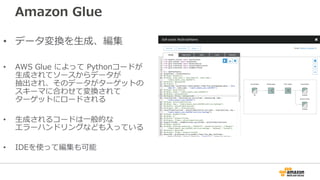 Amazon Glue
• データ変換を⽣成、編集
• AWS Glue によって Pythonコードが
⽣成されてソースからデータが
抽出され、そのデータがターゲットの
スキーマに合わせて変換されて
ターゲットにロードされる
• ⽣成されるコードは⼀般的な
エラーハンドリングなども⼊っている
• IDEを使って編集も可能
 