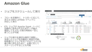 Amazon Glue
• ジョブをスケジュールして実⾏
• フローを定期的に、トリガーに応じて、
または AWS Lambda イベントに
対応して実⾏
• ETL ジョブが Apache Spark ノードに
⾃動的に配布されるためデータ量が
増加しても ETL の実⾏時間を⼀定に
保つことが可能
• ジョブの実⾏を適切な順序で調整し、
失敗したジョブを⾃動的に再試⾏可能。
時間通りにジョブを完了させてコストを
最⼩限に抑えるために、必要に応じて
スケーリングすることも可能
 