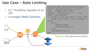 • Ex: Throttling requests to an
API
• Leverages Redis Counters
ELB
Externally
Facing
API
Reference: http://redis.io/commands/INCR
FUNCTION LIMIT_API_CALL(APIaccesskey)
limit = HGET(APIaccesskey, “limit”)
time = CURRENT_UNIX_TIME()
keyname = APIaccesskey + ":” + time
count = GET(keyname)
IF current != NULL && count > limit THEN
ERROR ”API request limit exceeded"
ELSE
MULTI
INCR(keyname)
EXPIRE(keyname,10)
EXEC
PERFORM_API_CALL()
END
Use Case - Rate Limiting
 