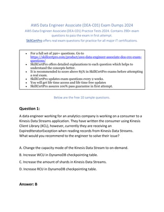 AWS Data Engineer Associate (DEA-C01) Exam Dumps 2024
AWS Data Engineer Associate (DEA-C01) Practice Tests 2024. Contains 390+ exam
questions to pass the exam in first attempt.
SkillCertPro offers real exam questions for practice for all major IT certifications.
 For a full set of 390+ questions. Go to
https://skillcertpro.com/product/aws-data-engineer-associate-dea-c01-exam-
questions/
 SkillCertPro offers detailed explanations to each question which helps to
understand the concepts better.
 It is recommended to score above 85% in SkillCertPro exams before attempting
a real exam.
 SkillCertPro updates exam questions every 2 weeks.
 You will get life time access and life time free updates
 SkillCertPro assures 100% pass guarantee in first attempt.
Below are the free 10 sample questions.
Question 1:
A data engineer working for an analytics company is working on a consumer to a
Kinesis Data Streams application. They have written the consumer using Kinesis
Client Library (KCL), however, currently they are receiving an
ExpiredIteratorException when reading records from Kinesis Data Streams.
What would you recommend to the engineer to solve their issue?
A. Change the capacity mode of the Kinesis Data Stream to on-demand.
B. Increase WCU in DynamoDB checkpointing table.
C. Increase the amount of shards in Kinesis Data Streams.
D. Increase RCU in DynamoDB checkpointing table.
Answer: B
 