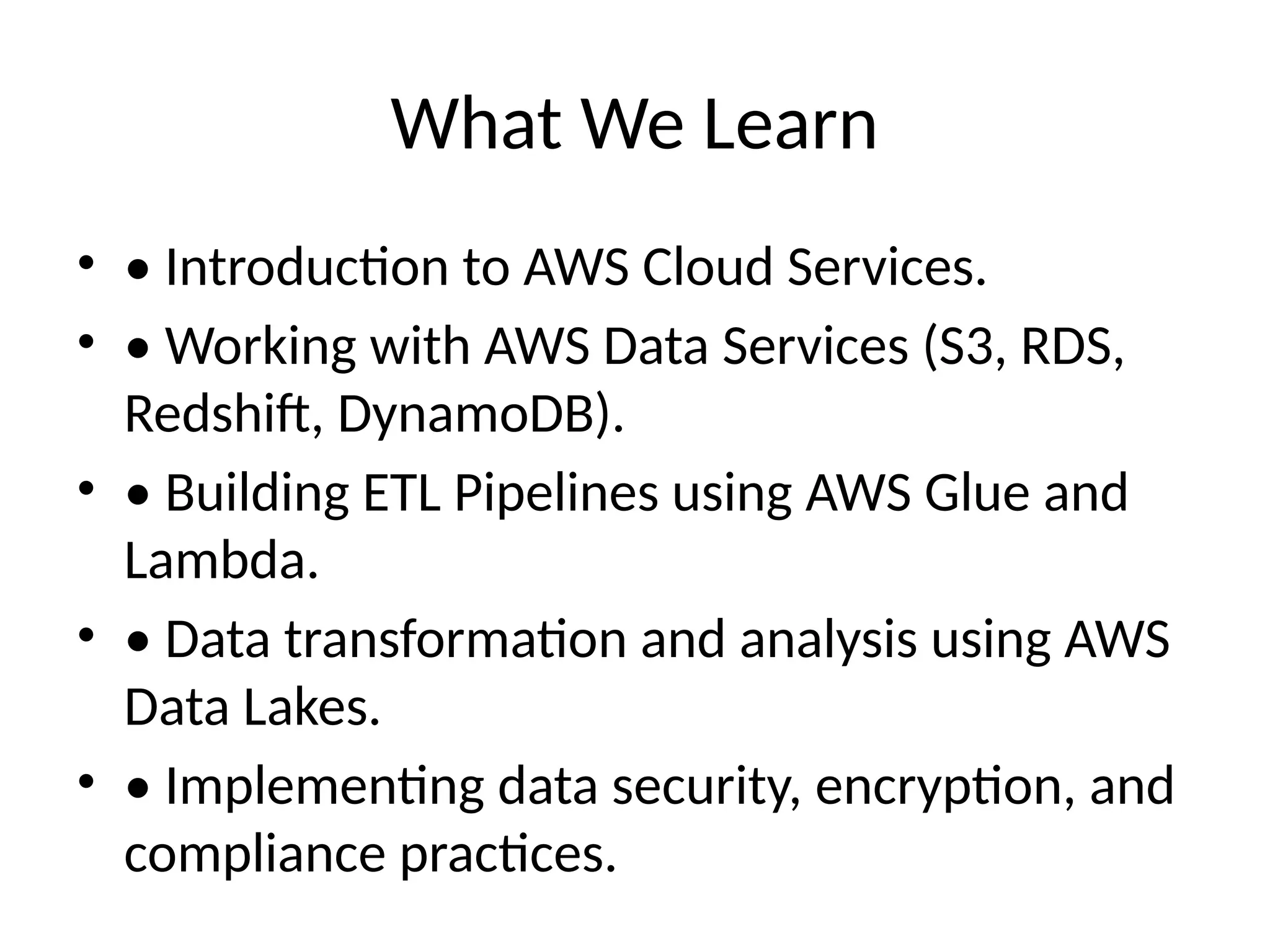What We Learn
• • Introduction to AWS Cloud Services.
• • Working with AWS Data Services (S3, RDS,
Redshift, DynamoDB).
• • Building ETL Pipelines using AWS Glue and
Lambda.
• • Data transformation and analysis using AWS
Data Lakes.
• • Implementing data security, encryption, and
compliance practices.