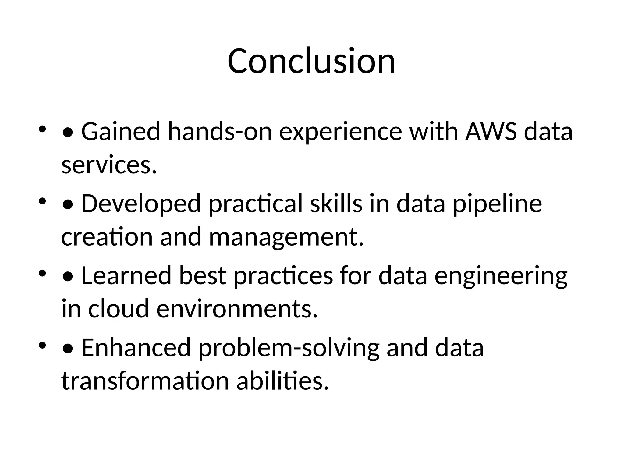 Conclusion
• • Gained hands-on experience with AWS data
services.
• • Developed practical skills in data pipeline
creation and management.
• • Learned best practices for data engineering
in cloud environments.
• • Enhanced problem-solving and data
transformation abilities.