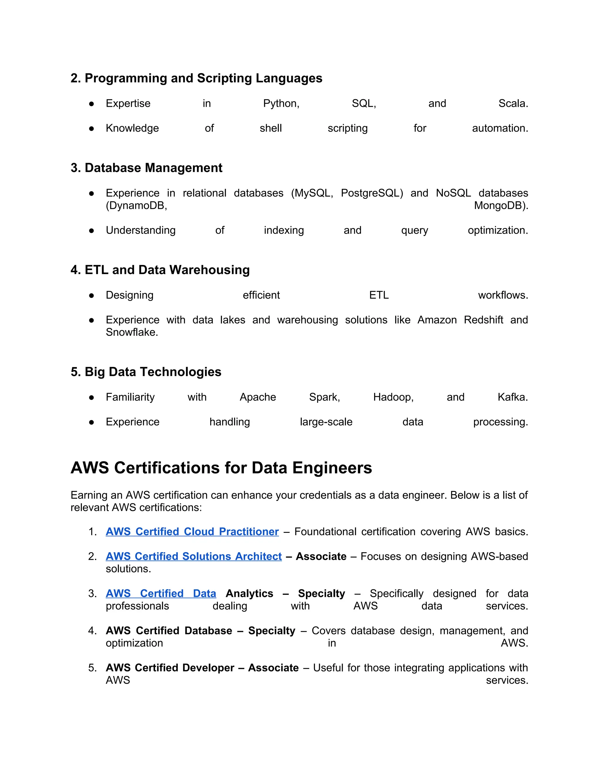 2. Programming and Scripting Languages
● Expertise in Python, SQL, and Scala.
● Knowledge of shell scripting for automation.
3. Database Management
● Experience in relational databases (MySQL, PostgreSQL) and NoSQL databases
(DynamoDB, MongoDB).
● Understanding of indexing and query optimization.
4. ETL and Data Warehousing
● Designing efficient ETL workflows.
● Experience with data lakes and warehousing solutions like Amazon Redshift and
Snowflake.
5. Big Data Technologies
● Familiarity with Apache Spark, Hadoop, and Kafka.
● Experience handling large-scale data processing.
AWS Certifications for Data Engineers
Earning an AWS certification can enhance your credentials as a data engineer. Below is a list of
relevant AWS certifications:
1. AWS Certified Cloud Practitioner – Foundational certification covering AWS basics.
2. AWS Certified Solutions Architect – Associate – Focuses on designing AWS-based
solutions.
3. AWS Certified Data Analytics – Specialty – Specifically designed for data
professionals dealing with AWS data services.
4. AWS Certified Database – Specialty – Covers database design, management, and
optimization in AWS.
5. AWS Certified Developer – Associate – Useful for those integrating applications with
AWS services.
 