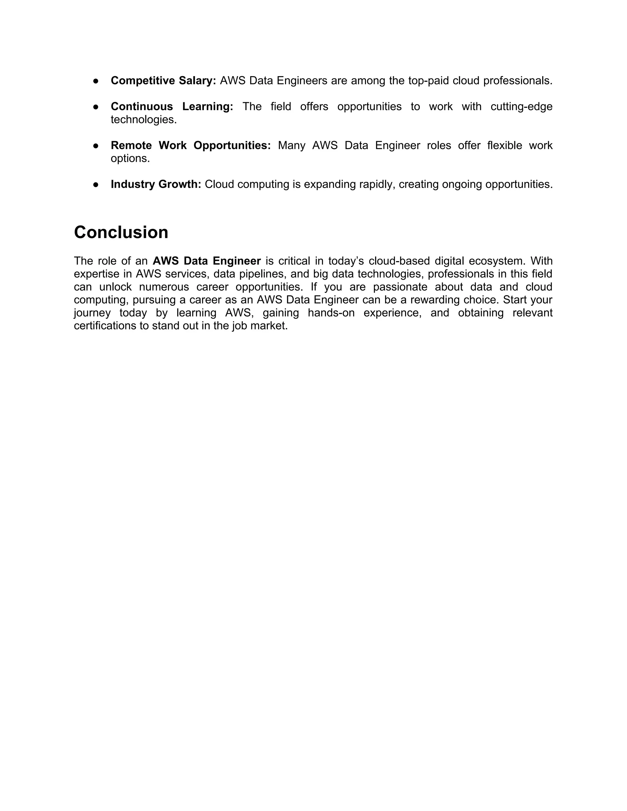 ● Competitive Salary: AWS Data Engineers are among the top-paid cloud professionals.
● Continuous Learning: The field offers opportunities to work with cutting-edge
technologies.
● Remote Work Opportunities: Many AWS Data Engineer roles offer flexible work
options.
● Industry Growth: Cloud computing is expanding rapidly, creating ongoing opportunities.
Conclusion
The role of an AWS Data Engineer is critical in today’s cloud-based digital ecosystem. With
expertise in AWS services, data pipelines, and big data technologies, professionals in this field
can unlock numerous career opportunities. If you are passionate about data and cloud
computing, pursuing a career as an AWS Data Engineer can be a rewarding choice. Start your
journey today by learning AWS, gaining hands-on experience, and obtaining relevant
certifications to stand out in the job market.
 