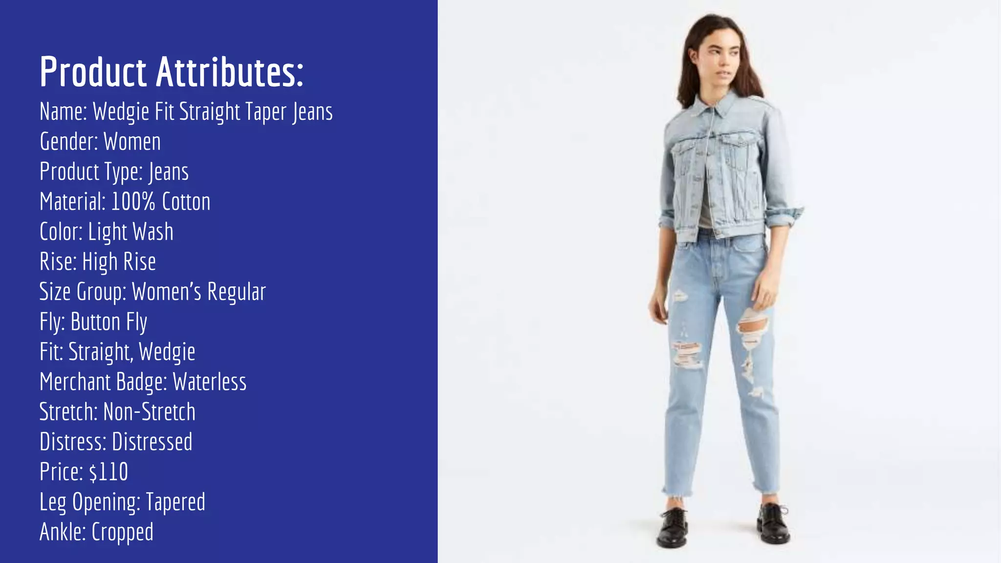 Product Attributes:
Name: Wedgie Fit Straight Taper Jeans
Gender: Women
Product Type: Jeans
Material: 100% Cotton
Color: Light Wash
Rise: High Rise
Size Group: Women’s Regular
Fly: Button Fly
Fit: Straight, Wedgie
Merchant Badge: Waterless
Stretch: Non-Stretch
Distress: Distressed
Price: $110
Leg Opening: Tapered
Ankle: Cropped
 