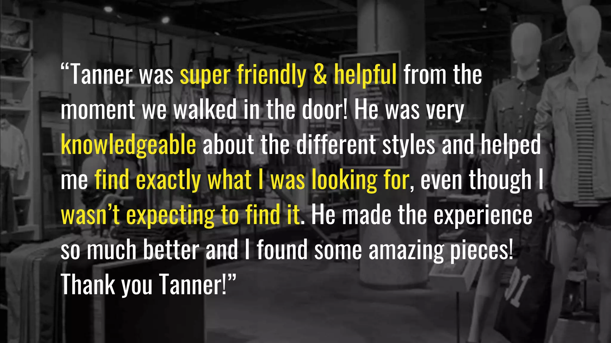 “Tanner was super friendly & helpful from the
moment we walked in the door! He was very
knowledgeable about the different styles and helped
me find exactly what I was looking for, even though I
wasn’t expecting to find it. He made the experience
so much better and I found some amazing pieces!
Thank you Tanner!”
 