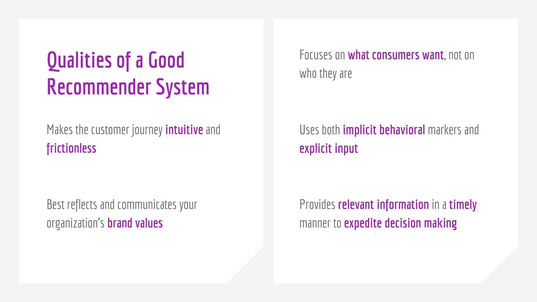 Qualities of a Good
Recommender System
Makes the customer journey intuitive and
frictionless
Best reflects and communicates your
organization’s brand values
Focuses on what consumers want, not on
who they are
Uses both implicit behavioral markers and
explicit input
Provides relevant information in a timely
manner to expedite decision making
 