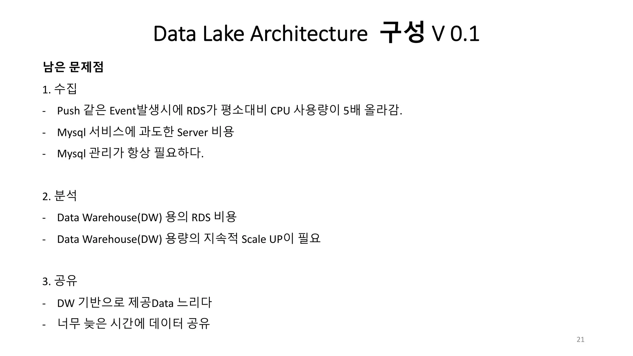 남은 문제점
1. 수집
- Push 같은 Event발생시에 RDS가 평소대비 CPU 사용량이 5배 올라감.
- Mysql 서비스에 과도한 Server 비용
- Mysql 관리가 항상 필요하다.
2. 분석
- Data Warehouse(DW) 용의 RDS 비용
- Data Warehouse(DW) 용량의 지속적 Scale UP이 필요
3. 공유
- DW 기반으로 제공Data 느리다
- 너무 늦은 시간에 데이터 공유
21
Data Lake Architecture 구성 V 0.1
 