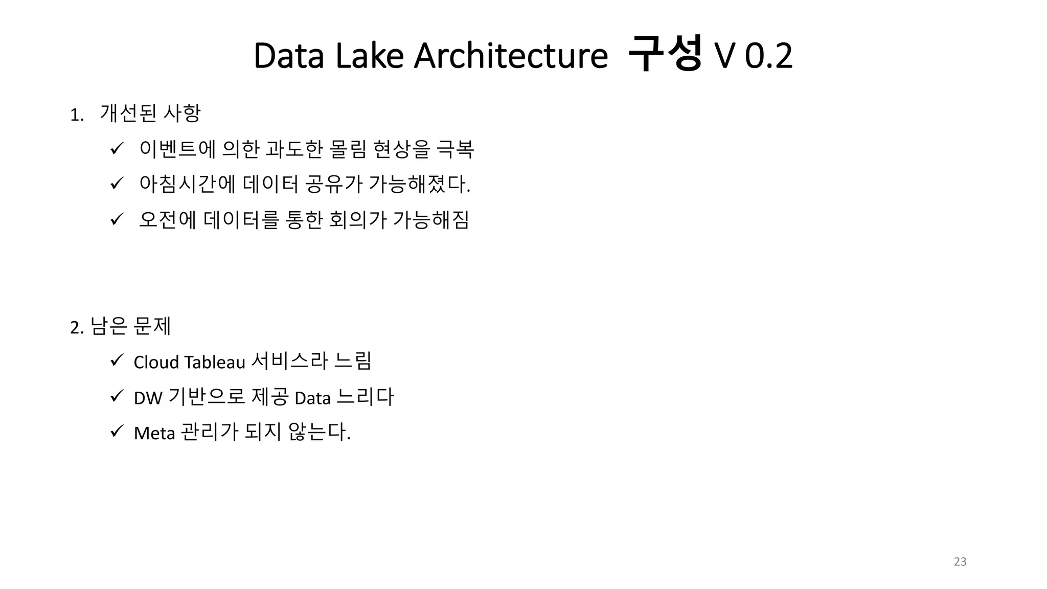 1. 개선된 사항
ü 이벤트에 의한 과도한 몰림 현상을 극복
ü 아침시간에 데이터 공유가 가능해졌다.
ü 오전에 데이터를 통한 회의가 가능해짐
2. 남은 문제
ü Cloud Tableau 서비스라 느림
ü DW 기반으로 제공 Data 느리다
ü Meta 관리가 되지 않는다.
23
Data Lake Architecture 구성 V 0.2
 