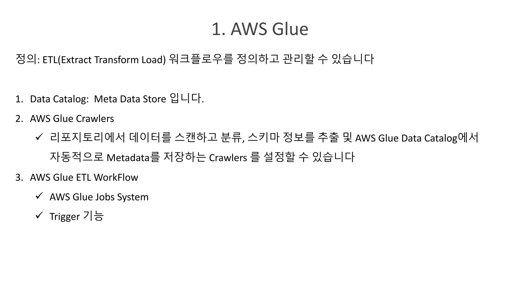 1. AWS Glue
정의: ETL(Extract Transform Load) 워크플로우를 정의하고 관리할 수 있습니다
1. Data Catalog: Meta Data Store 입니다.
2. AWS Glue Crawlers
ü 리포지토리에서 데이터를 스캔하고 분류, 스키마 정보를 추출 및 AWS Glue Data Catalog에서
자동적으로 Metadata를 저장하는 Crawlers 를 설정할 수 있습니다
3. AWS Glue ETL WorkFlow
ü AWS Glue Jobs System
ü Trigger 기능
 