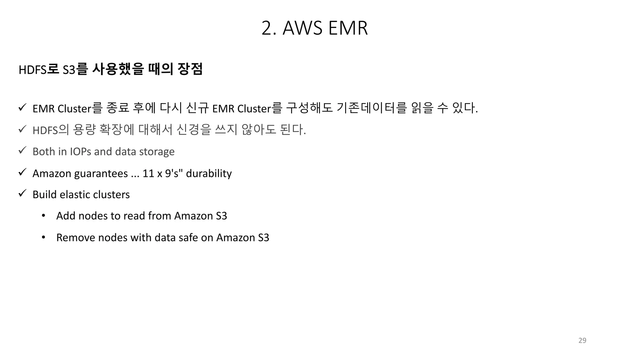 29
ü EMR Cluster를 종료 후에 다시 신규 EMR Cluster를 구성해도 기존데이터를 읽을 수 있다.
ü HDFS의 용량 확장에 대해서 신경을 쓰지 않아도 된다.
ü Both in IOPs and data storage
ü Amazon guarantees ... 11 x 9's" durability
ü Build elastic clusters
• Add nodes to read from Amazon S3
• Remove nodes with data safe on Amazon S3
HDFS로 S3를 사용했을 때의 장점
2. AWS EMR
 