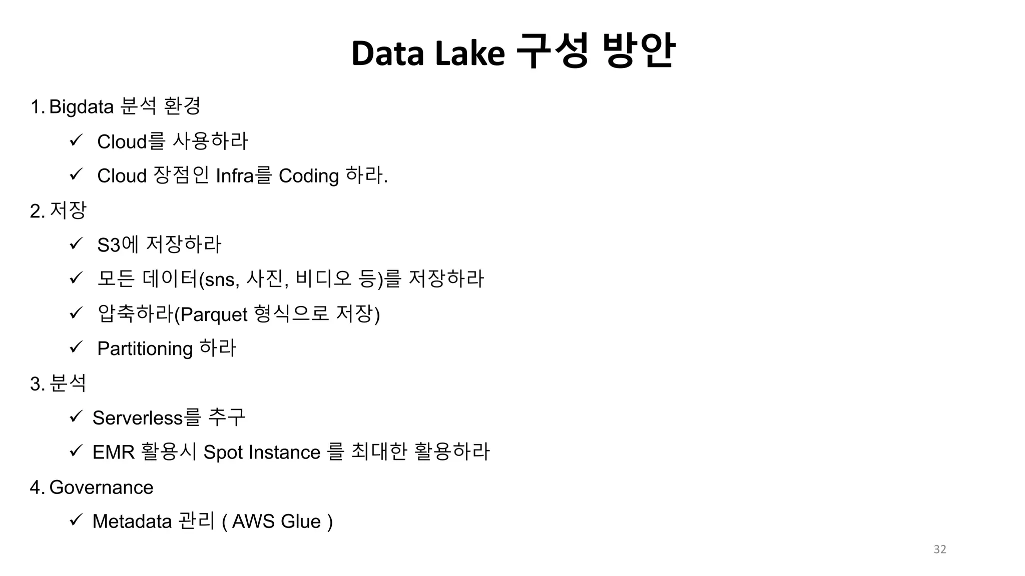 1. Bigdata 분석 환경
ü Cloud를 사용하라
ü Cloud 장점인 Infra를 Coding 하라.
2. 저장
ü S3에 저장하라
ü 모든 데이터(sns, 사진, 비디오 등)를 저장하라
ü 압축하라(Parquet 형식으로 저장)
ü Partitioning 하라
3. 분석
ü Serverless를 추구
ü EMR 활용시 Spot Instance 를 최대한 활용하라
4. Governance
ü Metadata 관리 ( AWS Glue )
Data Lake 구성 방안
32
 