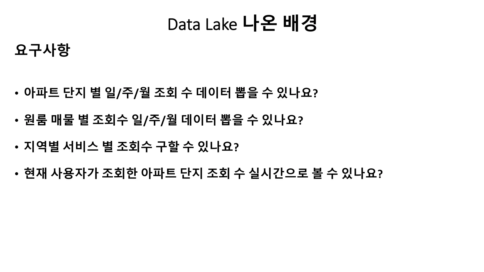 Data Lake 나온 배경
• 아파트 단지 별 일/주/월 조회 수 데이터 뽑을 수 있나요?
• 원룸 매물 별 조회수 일/주/월 데이터 뽑을 수 있나요?
• 지역별 서비스 별 조회수 구할 수 있나요?
• 현재 사용자가 조회한 아파트 단지 조회 수 실시간으로 볼 수 있나요?
요구사항
 