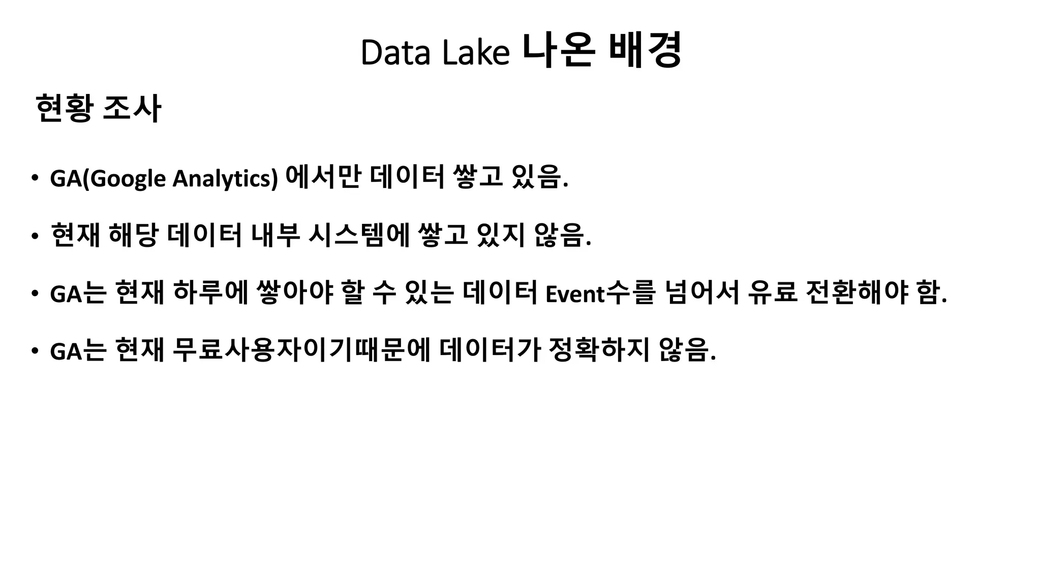Data Lake 나온 배경
• GA(Google Analytics) 에서만 데이터 쌓고 있음.
• 현재 해당 데이터 내부 시스템에 쌓고 있지 않음.
• GA는 현재 하루에 쌓아야 할 수 있는 데이터 Event수를 넘어서 유료 전환해야 함.
• GA는 현재 무료사용자이기때문에 데이터가 정확하지 않음.
현황 조사
 