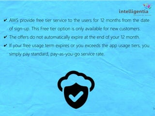 ✔ AWS provide free tier service to the users for 12 months from the date
of sign-up. This Free tier option is only available for new customers.
✔ The offers do not automatically expire at the end of your 12 month.
✔ If your free usage term expires or you exceeds the app usage tiers, you
simply pay standard, pay-as-you-go service rate.
 