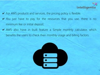 ✔ For AWS products and services, the pricing policy is flexible.
✔ You just have to pay for the resources that you use, there is no
minimum fee or initial deposit.
✔ AWS also have in built feature a Simple monthly calculator, which
benefits the users to check their monthly usage and billing factors.
 
