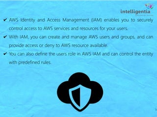 ✔ AWS Identity and Access Management (IAM) enables you to securely
control access to AWS services and resources for your users.
✔ With IAM, you can create and manage AWS users and groups, and can
provide access or deny to AWS resource available.
✔ You can also define the users role in AWS IAM and can control the entity
with predefined rules.
 