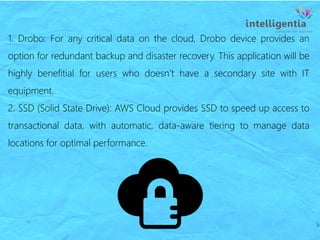 1. Drobo: For any critical data on the cloud, Drobo device provides an
option for redundant backup and disaster recovery. This application will be
highly benefitial for users who doesn’t have a secondary site with IT
equipment.
2. SSD (Solid State Drive): AWS Cloud provides SSD to speed up access to
transactional data, with automatic, data-aware tiering to manage data
locations for optimal performance.
 