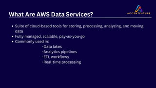 What Are AWS Data Services?
Suite of cloud-based tools for storing, processing, analyzing, and moving
data
Fully managed, scalable, pay-as-you-go
Commonly used in:
-Data lakes
-Analytics pipelines
-ETL workflows
-Real-time processing
 