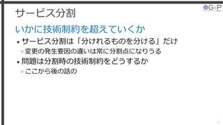 サービス分割
いかに技術制約を超えていくか
• サービス分割は「分けれるものを分ける」だけ
»変更の発生要因の違いは常に分割点になりうる
• 問題は分割時の技術制約をどうするか
»ここから後の話の
20
 