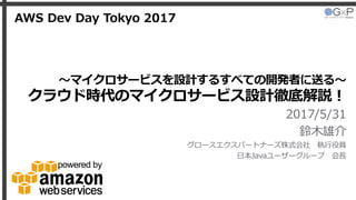 〜マイクロサービスを設計するすべての開発者に送る〜
クラウド時代のマイクロサービス設計徹底解説！
2017/5/31
鈴木雄介
グロースエクスパートナーズ株式会社 執行役員
日本Javaユーザーグループ 会長
AWS Dev Day Tokyo 2017
 