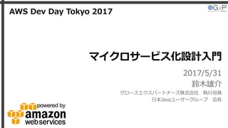 マイクロサービス化設計入門
2017/5/31
鈴木雄介
グロースエクスパートナーズ株式会社 執行役員
日本Javaユーザーグループ 会長
AWS Dev Day Tokyo 2017
 