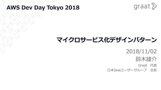 マイクロサービス化デザインパターン
2018/11/02
鈴木雄介
Graat 代表
日本Javaユーザーグループ 会長
AWS Dev Day Tokyo 2018
 