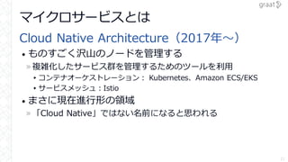 マイクロサービスとは
Cloud Native Architecture（2017年～）
• ものすごく沢山のノードを管理する
»複雑化したサービス群を管理するためのツールを利用
▸コンテナオーケストレーション： Kubernetes、Amazon ECS/EKS
▸サービスメッシュ：Istio
• まさに現在進行形の領域
»「Cloud Native」ではない名前になると思われる
11
 