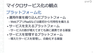 マイクロサービス化の観点
プラットフォーム化
• 運用作業を織り込んだプラットフォーム
»WebアプリPaaSなどは最初から可用性を備える
• サービスを支えるプラットフォーム
»サービスの数が増えてきても疎に連携できる基盤
• サービスを管理するプラットフォーム
»増えたサービスを管理し、自動化する基盤
16
 