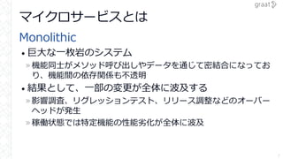 マイクロサービスとは
Monolithic
• 巨大な一枚岩のシステム
»機能同士がメソッド呼び出しやデータを通じて密結合になってお
り、機能間の依存関係も不透明
• 結果として、一部の変更が全体に波及する
»影響調査、リグレッションテスト、リリース調整などのオーバー
ヘッドが発生
»稼働状態では特定機能の性能劣化が全体に波及
7
 