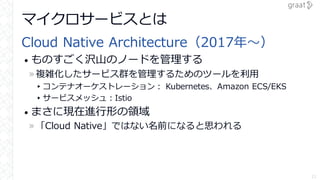 マイクロサービスとは
Cloud Native Architecture（2017年～）
• ものすごく沢山のノードを管理する
»複雑化したサービス群を管理するためのツールを利用
▸コンテナオーケストレーション： Kubernetes、Amaz...