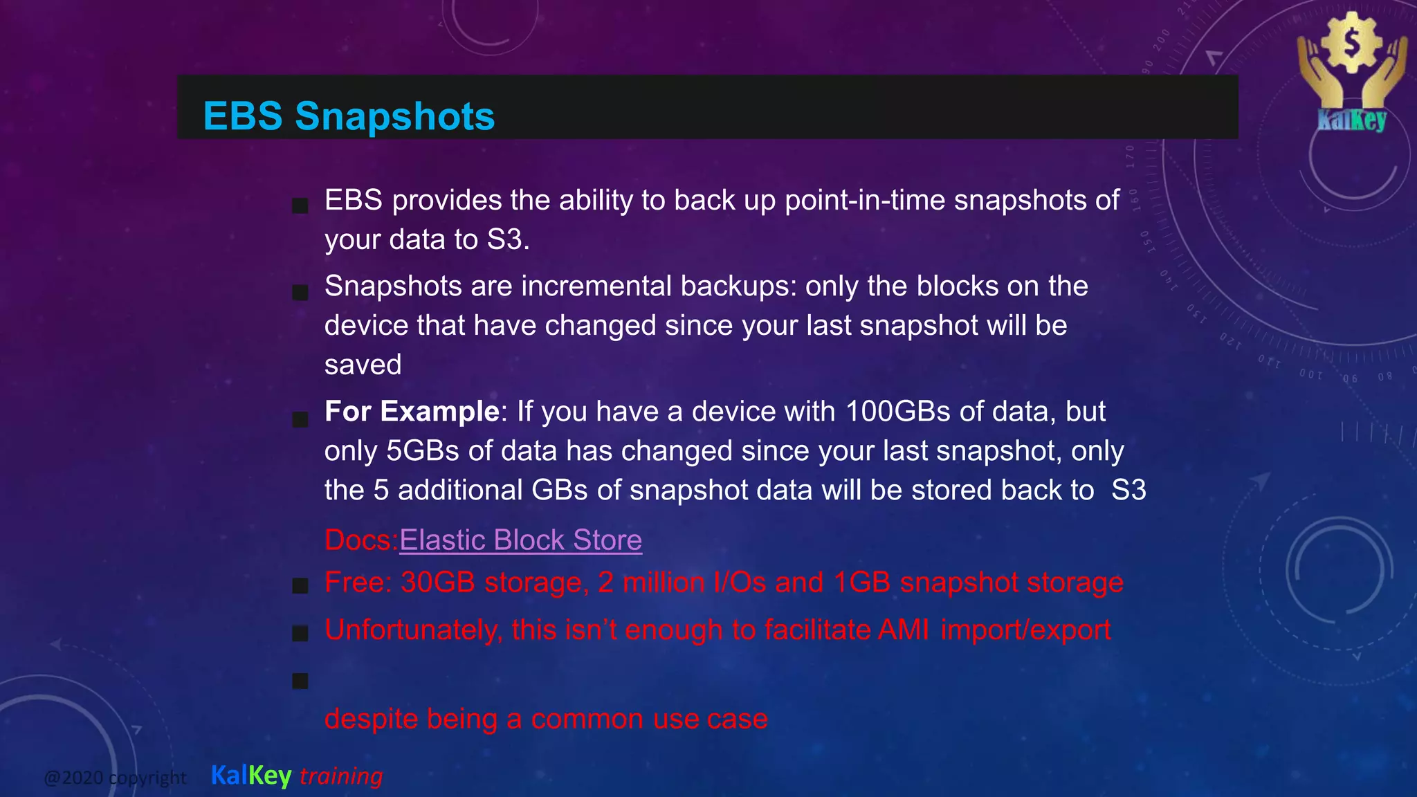 EBS Snapshots
EBS provides the ability to back up point-in-time snapshots of
your data to S3.
Snapshots are incremental backups: only the blocks on the
device that have changed since your last snapshot will be
saved
For Example: If you have a device with 100GBs of data, but
only 5GBs of data has changed since your last snapshot, only
the 5 additional GBs of snapshot data will be stored back to S3
Docs:Elastic Block Store
Free: 30GB storage, 2 million I/Os and 1GB snapshot storage
Unfortunately, this isn’t enough to facilitate AMI import/export
despite being a common use case
@2020 copyright KalKey training
 