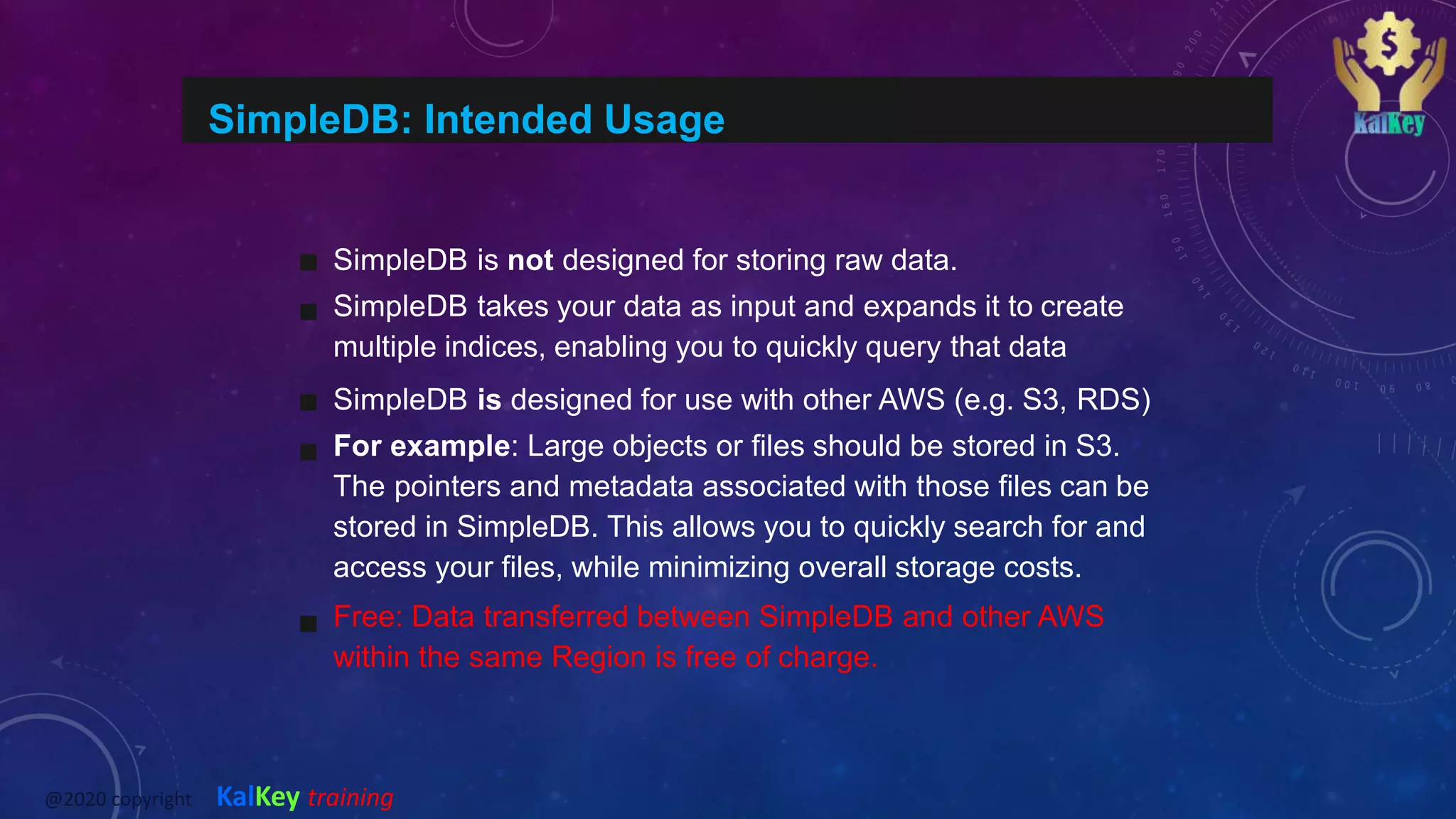 SimpleDB: Intended Usage
SimpleDB is not designed for storing raw data.
SimpleDB takes your data as input and expands it to create
multiple indices, enabling you to quickly query that data
SimpleDB is designed for use with other AWS (e.g. S3, RDS)
For example: Large objects or files should be stored in S3.
The pointers and metadata associated with those files can be
stored in SimpleDB. This allows you to quickly search for and
access your files, while minimizing overall storage costs.
Free: Data transferred between SimpleDB and other AWS
within the same Region is free of charge.
@2020 copyright KalKey training
 