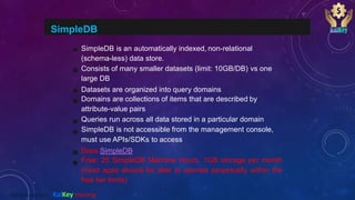 SimpleDB
SimpleDB is an automatically indexed, non-relational
(schema-less) data store.
Consists of many smaller datasets (limit: 10GB/DB) vs one
large DB
Datasets are organized into query domains
Domains are collections of items that are described by
attribute-value pairs
Queries run across all data stored in a particular domain
SimpleDB is not accessible from the management console,
must use APIs/SDKs to access
Docs:SimpleDB
Free: 25 SimpleDB Machine Hours, 1GB storage per month
(most apps should be able to operate perpetually within the
free tier limits)
@2020 copyright KalKey training
 