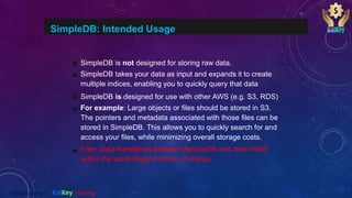 SimpleDB: Intended Usage
SimpleDB is not designed for storing raw data.
SimpleDB takes your data as input and expands it to create
multiple indices, enabling you to quickly query that data
SimpleDB is designed for use with other AWS (e.g. S3, RDS)
For example: Large objects or files should be stored in S3.
The pointers and metadata associated with those files can be
stored in SimpleDB. This allows you to quickly search for and
access your files, while minimizing overall storage costs.
Free: Data transferred between SimpleDB and other AWS
within the same Region is free of charge.
@2020 copyright KalKey training
 
