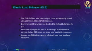 Elastic Load Balancer (ELB)
The ELB fulfills a vital role that you could implement yourself
using some dedicated EC2 instances.
Don’t reinvent the wheel; use the ELB to do load balancing for
you.
ELBs are an important part of achieving a scalable cloud
service, but an ELB does not scale your available resources.
Instead, an ELB allows you to efficiently use your available
resources.
Amazon Web Services Student Tutorial@2020 copyright KalKey training
 
