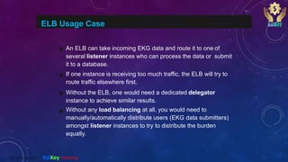 ELB Usage Case
An ELB can take incoming EKG data and route it to one of
several listener instances who can process the data or submit
it to a database.
If one instance is receiving too much traffic, the ELB will try to
route traffic elsewhere first.
Without the ELB, one would need a dedicated delegator
instance to achieve similar results.
Without any load balancing at all, you would need to
manually/automatically distribute users (EKG data submitters)
amongst listener instances to try to distribute the burden
equally.
@2020 copyright KalKey training
 