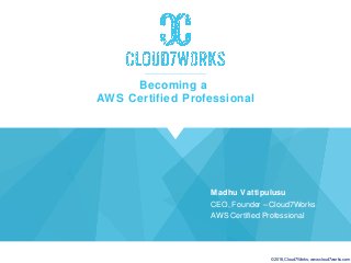© 2016,Cloud7Works; www.cloud7works.com
Becoming a
AWS Certified Professional
Madhu Vattipulusu
CEO, Founder – Cloud7Works
AWS Certified Professional
 