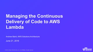 © 2016, Amazon Web Services, Inc. or its Affiliates. All rights reserved.
Andrew Baird, AWS Solutions Architecture
June 21, 2016
Managing the Continuous
Delivery of Code to AWS
Lambda
 