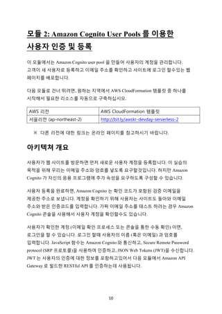 10	
모듈 2: Amazon Cognito User Pools 를 이용한
사용자 인증 및 등록
이 모듈에서는 Amazon Cognito user pool 을 만들어 사용자의 계정을 관리합니다.
고객이 새 사용자로 등록하고 이메일 주소를 확인하고 사이트에 로그인 할수있는 웹
페이지를 배포합니다.
다음 모듈로 건너 뛰려면, 원하는 지역에서 AWS CloudFormation 템플릿 중 하나를
시작해서 필요한 리소스를 자동으로 구축하십시오.
AWS 리전 AWS CloudFormation 템플릿
서울리전 (ap-northeast-2) http://bit.ly/awskr-devday-serverless-2
※	 다른 리전에 대한 링크는 온라인 페이지를 참고하시기 바랍니다.
아키텍쳐 개요
사용자가 웹 사이트를 방문하면 먼저 새로운 사용자 계정을 등록합니다. 이 실습의
목적을 위해 우리는 이메일 주소와 암호를 넣도록 요구할것입니다. 하지만 Amazon
Cognito 가 자신의 응용 프로그램에 추가 속성을 요구하도록 구성할 수 있습니다.
사용자 등록을 완료하면, Amazon Cognito 는 확인 코드가 포함된 검증 이메일을
제공한 주소로 보냅니다. 계정을 확인하기 위해 사용자는 사이트도 돌아와 이메일
주소와 받은 인증코드를 입력합니다. 가짜 이메일 주소를 테스트 하려는 경우 Amazon
Cognito 콘솔을 사용해서 사용자 계정을 확인할수도 있습니다.
사용자가 확인한 계정 (이메일 확인 프로세스 또는 콘솔을 통한 수동 확인) 이면,
로그인을 할 수 있습니다. 로그인 할때 사용자의 이름 (혹은 이메일) 과 암호를
입력합니다. JavaScript 함수는 Amazon Cognito 와 통신하고, Secure Remote Password
protocol (SRP 프로토콜)을 사용하여 인증하고, JSON Web Tokens (JWT)을 수신합니다.
JWT 는 사용자의 인증에 대한 정보를 포함하고있어서 다음 모듈에서 Amazon API
Gateway 로 빌드한 RESTful API 를 인증하는데 사용됩니다.
 