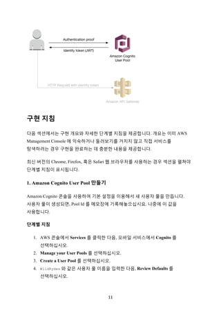 11	
구현 지침
다음 섹션에서는 구현 개요와 자세한 단계별 지침을 제공합니다. 개요는 이미 AWS
Management Console 에 익숙하거나 둘러보기를 거치지 않고 직접 서비스를
탐색하려는 경우 구현을 완료하는 데 충분한 내용을 제공합니다.
최신 버전의 Chrome, Firefox, 혹은 Safari 웹 브라우저를 사용하는 경우 섹션을 펼쳐야
단계별 지침이 표시됩니다.
1. Amazon Cognito User Pool 만들기
Amazon Cognito 콘솔을 사용하여 기본 설정을 이용해서 새 사용자 풀을 만듭니다.
사용자 풀이 생성되면, Pool Id 를 메모장에 기록해놓으십시요. 나중에 이 값을
사용합니다.
단계별 지침
1. AWS 콘솔에서 Services 를 클릭한 다음, 모바일 서비스에서 Cognito 를
선택하십시오.
2. Manage your User Pools 를 선택하십시오.
3. Create a User Pool 를 선택하십시오.
4. WildRydes 와 같은 사용자 풀 이름을 입력한 다음, Review Defaults 를
선택하십시오.
 